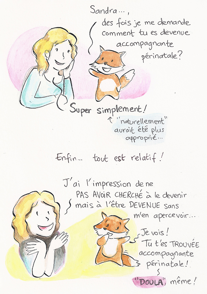 Planche 1 sur 19 de la bande dessinée. Un renard demande à Sandra comment elle est devenue accompagnante périnatale. Elle répond « super simplement », et corrige : « naturellement » aurait été plus approprié. Elle a l’impression de ne pas avoir cherché à le devenir, mais de l’être devenue sans s’en apercevoir. Le renard conclut : « Tu t’es trouvée accompagnante périnatale ! Doula, même ! »