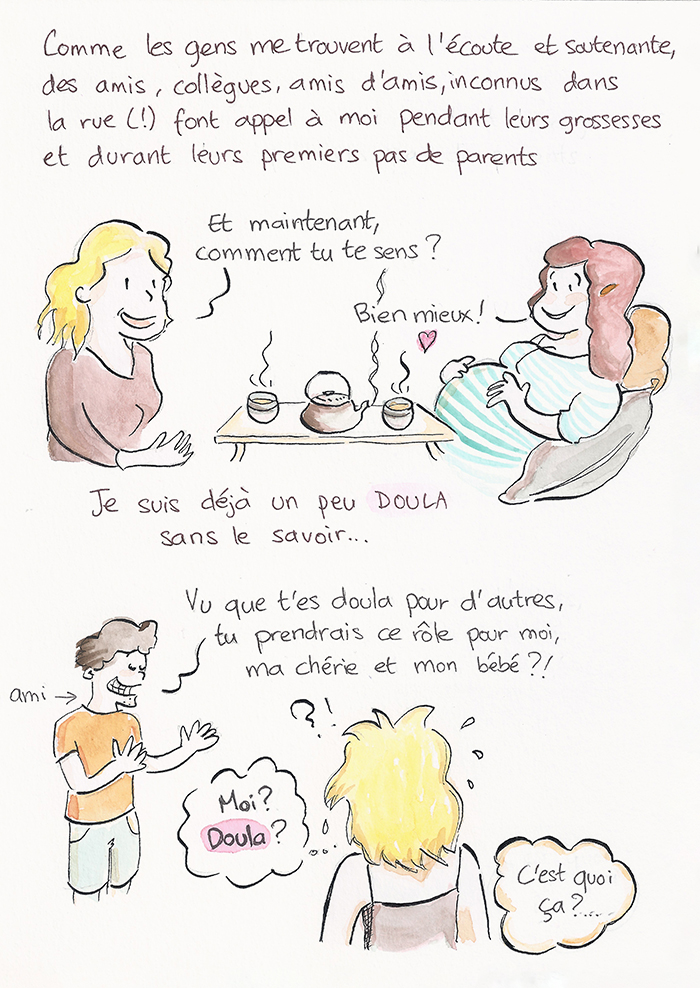 Planche 6 sur 19 de la bande dessinée. Parce qu’on la trouve à l’écoute, amis, collègues et inconnus font appel à elle pendant leurs grossesses. Autour d’un thé, elle demande à une femme enceinte comment elle se sent : « Bien mieux ! » Légende : « Je suis déjà un peu doula sans le savoir. » Puis un ami lui demande de tenir ce rôle pour sa compagne et leur bébé ; interloquée, elle se dit : « Moi ? Doula ? C’est quoi ça ? »