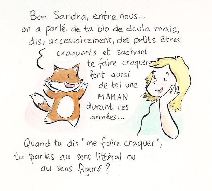 Planche 8 sur 19 de la bande dessinée. Le renard revient : « On a parlé de ta bio de doula, mais des petits êtres craquants et sachant te faire craquer font aussi de toi une maman durant ces années… » Sandra, songeuse, demande : « Quand tu dis “me faire craquer”, tu parles au sens littéral ou au sens figuré ? »