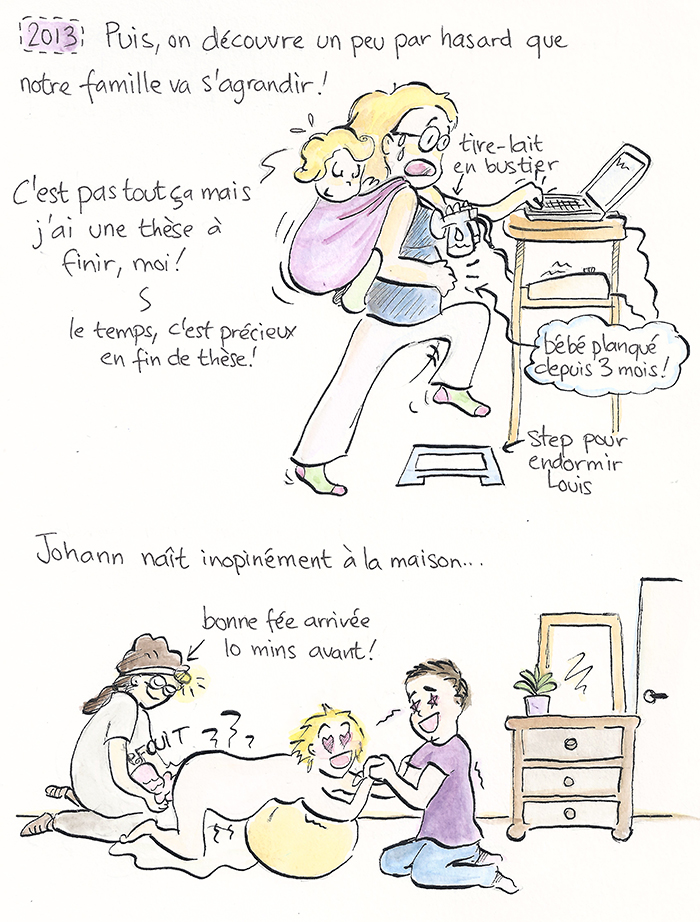 Planche 10 sur 19 de la bande dessinée. 2013 : la famille s’agrandit par surprise, « bébé planqué depuis 3 mois », alors qu’elle termine sa thèse et jongle entre tire-lait et ordinateur. Johann naît inopinément à la maison, la sage-femme « bonne fée arrivée 10 minutes avant ».