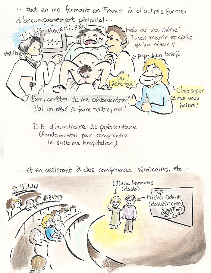 Planche 18 sur 19 de la bande dessinée. Elle se forme en France à d’autres formes d’accompagnement périnatal. En salle d’accouchement, une femme crie « Je vais mouriiir ! », le père bien briefé répond « Mais oui ma chérie ! », et Sandra encourage l’équipe. Légende : diplôme d’auxiliaire de puériculture, « fondamental pour comprendre le système hospitalier ». Puis elle assiste à des conférences, notamment de Liliana Lammers, doula, et de Michel Odent, obstétricien.